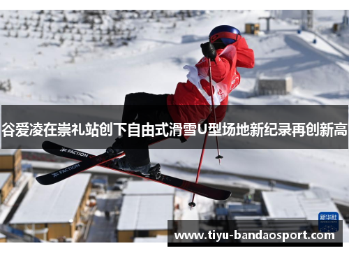 谷爱凌在崇礼站创下自由式滑雪U型场地新纪录再创新高