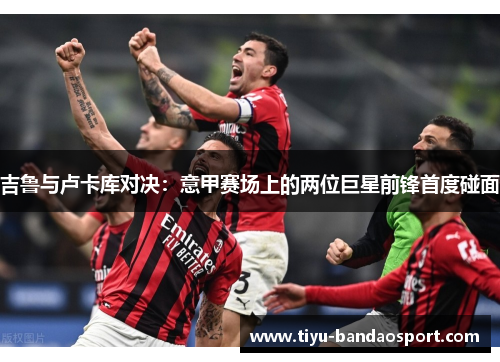吉鲁与卢卡库对决：意甲赛场上的两位巨星前锋首度碰面