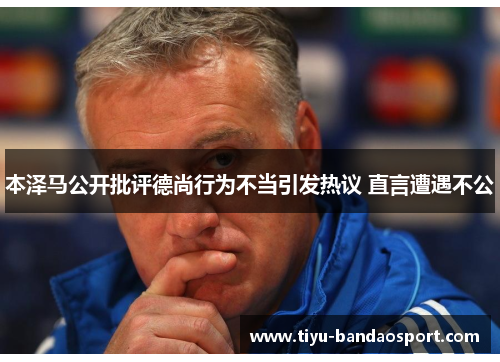 本泽马公开批评德尚行为不当引发热议 直言遭遇不公