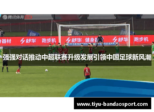 强强对话推动中超联赛升级发展引领中国足球新风潮