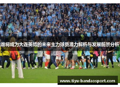 谁将成为大连英博的未来主力球员潜力解析与发展前景分析