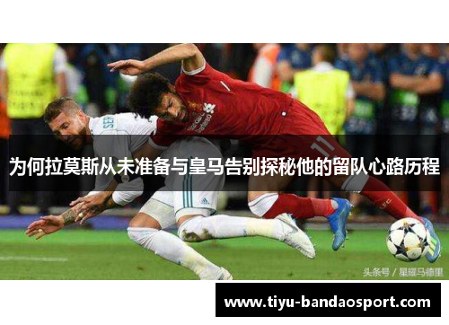 为何拉莫斯从未准备与皇马告别探秘他的留队心路历程