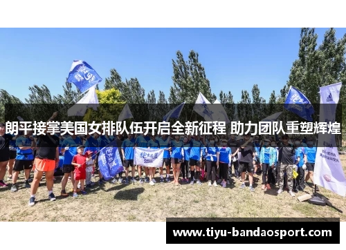 朗平接掌美国女排队伍开启全新征程 助力团队重塑辉煌