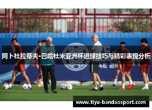 阿卜杜拉蒂夫·巴哈杜米亚洲杯进球技巧与精彩表现分析