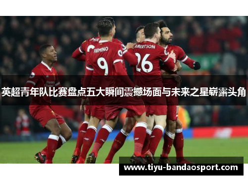 英超青年队比赛盘点五大瞬间震撼场面与未来之星崭露头角