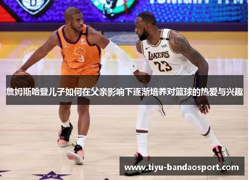 詹姆斯哈登儿子如何在父亲影响下逐渐培养对篮球的热爱与兴趣 詹姆斯哈登儿子如何在父亲影响下逐渐培养对篮球的热爱与兴趣