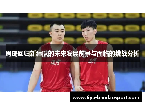 周琦回归新疆队的未来发展前景与面临的挑战分析 周琦回归新疆队的未来发展前景与面临的挑战分析