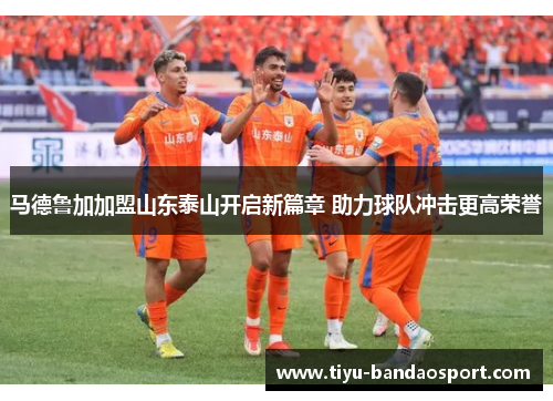 马德鲁加加盟山东泰山开启新篇章 助力球队冲击更高荣誉