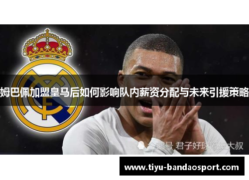 姆巴佩加盟皇马后如何影响队内薪资分配与未来引援策略