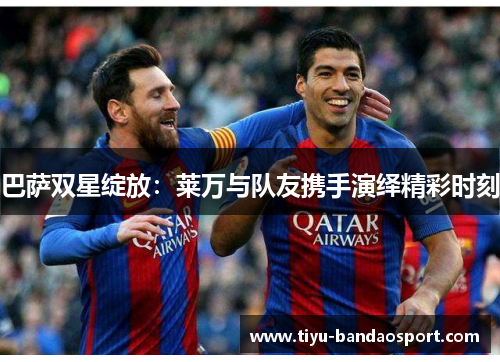 巴萨双星绽放：莱万与队友携手演绎精彩时刻